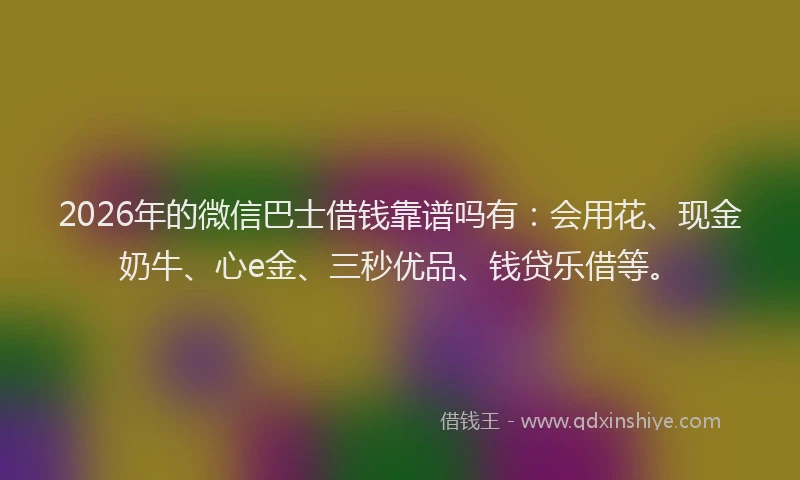 2026年的微信巴士借钱靠谱吗有：会用花、现金奶牛、心e金、三秒优品、钱贷乐借等。