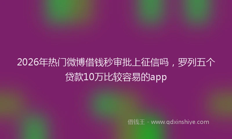 2026年热门微博借钱秒审批上征信吗，罗列五个贷款10万比较容易的app