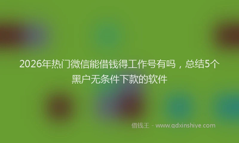 2026年热门微信能借钱得工作号有吗，总结5个黑户无条件下款的软件