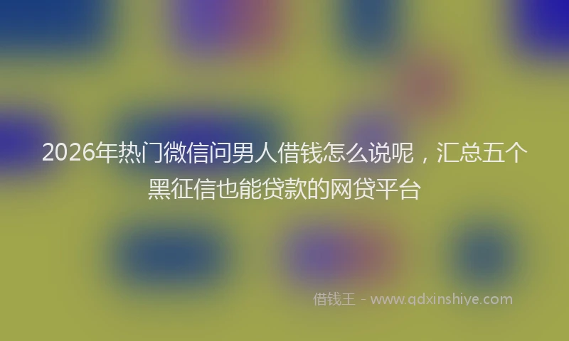 2026年热门微信问男人借钱怎么说呢，汇总五个黑征信也能贷款的网贷平台