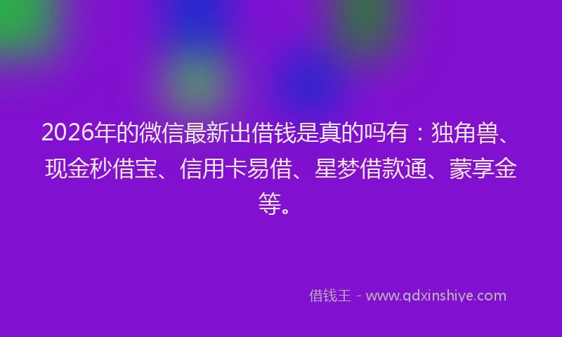 2026年的微信最新出借钱是真的吗有：独角兽、现金秒借宝、信用卡易借、星梦借款通、蒙享金等。