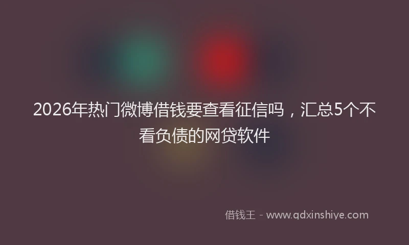 2026年热门微博借钱要查看征信吗，汇总5个不看负债的网贷软件