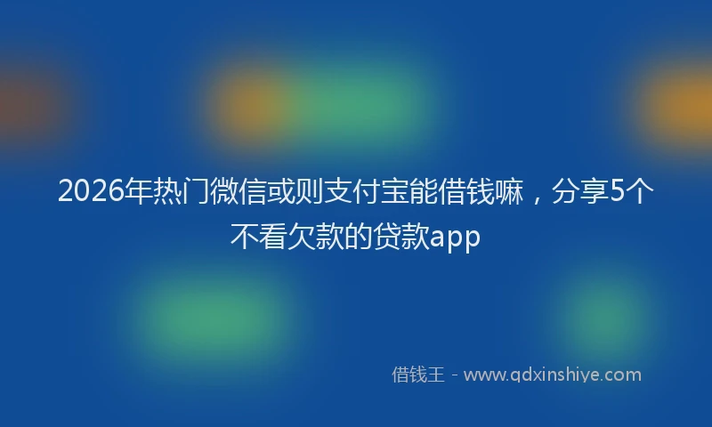 2026年热门微信或则支付宝能借钱嘛，分享5个不看欠款的贷款app