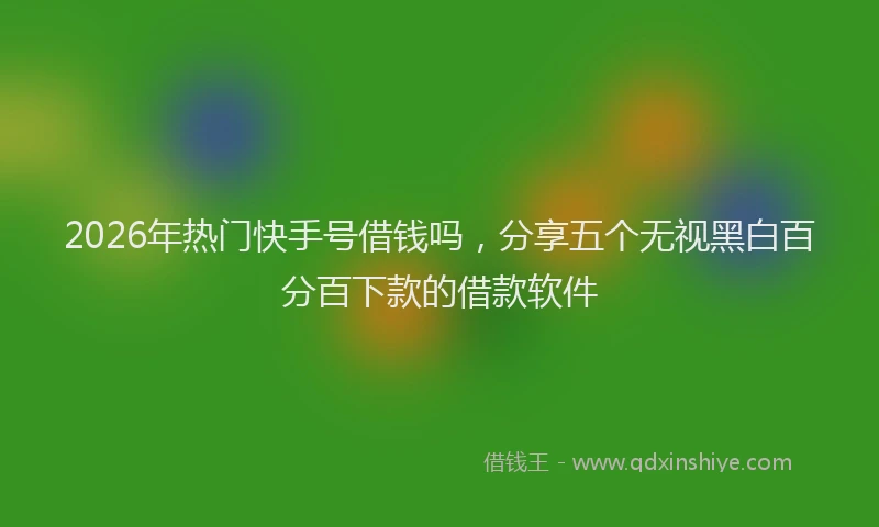 2026年热门快手号借钱吗，分享五个无视黑白百分百下款的借款软件