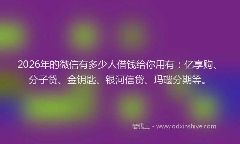 2026年的微信有多少人借钱给你用有：亿享购、分子贷、金钥匙、银河信贷、玛瑙分期等。