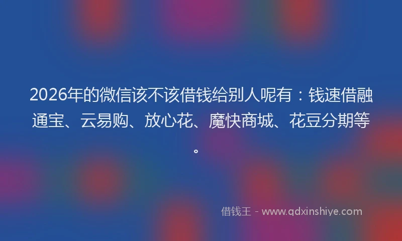 2026年的微信该不该借钱给别人呢有：钱速借融通宝、云易购、放心花、魔快商城、花豆分期等。