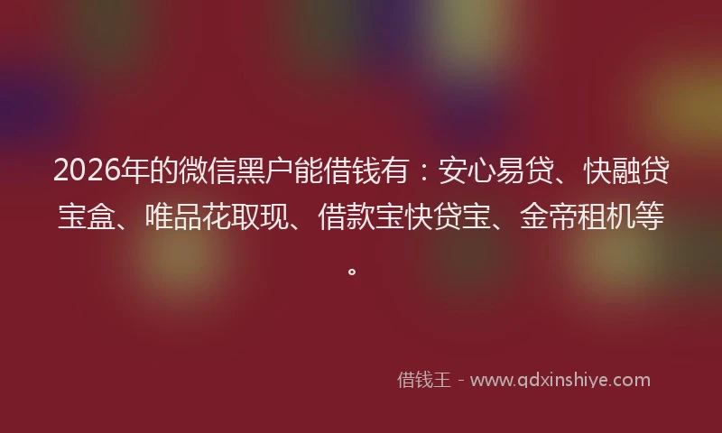 2026年的微信黑户能借钱有：安心易贷、快融贷宝盒、唯品花取现、借款宝快贷宝、金帝租机等。