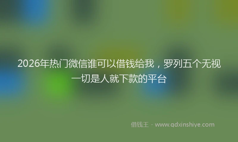 2026年热门微信谁可以借钱给我，罗列五个无视一切是人就下款的平台