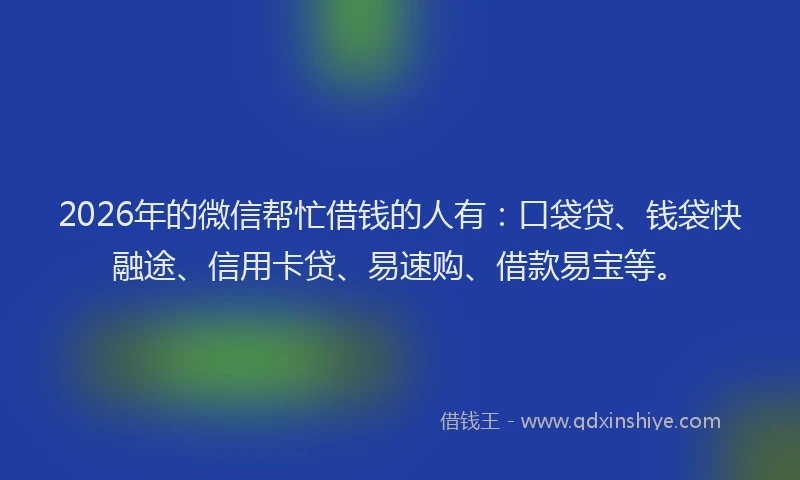 2026年的微信帮忙借钱的人有：口袋贷、钱袋快融途、信用卡贷、易速购、借款易宝等。