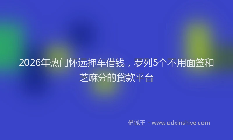 2026年热门怀远押车借钱，罗列5个不用面签和芝麻分的贷款平台