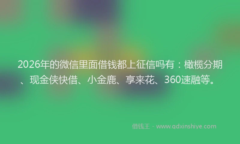 2026年的微信里面借钱都上征信吗有：橄榄分期、现金侠快借、小金鹿、享来花、360速融等。