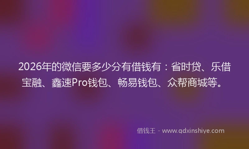 2026年的微信要多少分有借钱有：省时贷、乐借宝融、鑫速Pro钱包、畅易钱包、众帮商城等。