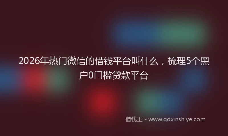 2026年热门微信的借钱平台叫什么，梳理5个黑户0门槛贷款平台