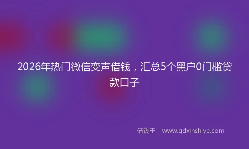2026年热门微信变声借钱，汇总5个黑户0门槛贷款口子