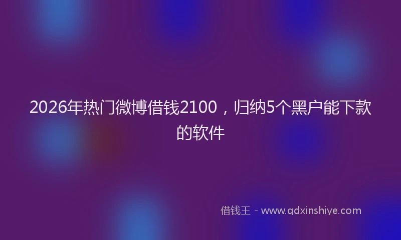 2026年热门微博借钱2100，归纳5个黑户能下款的软件