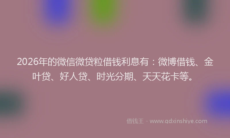 2026年的微信微贷粒借钱利息有:微博借钱、金叶贷、好人贷、时光分期、天天花卡等。