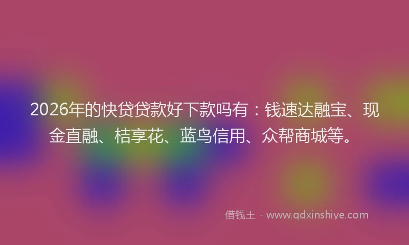 2026年的快贷贷款好下款吗有：钱速达融宝、现金直融、桔享花、蓝鸟信用、众帮商城等。
