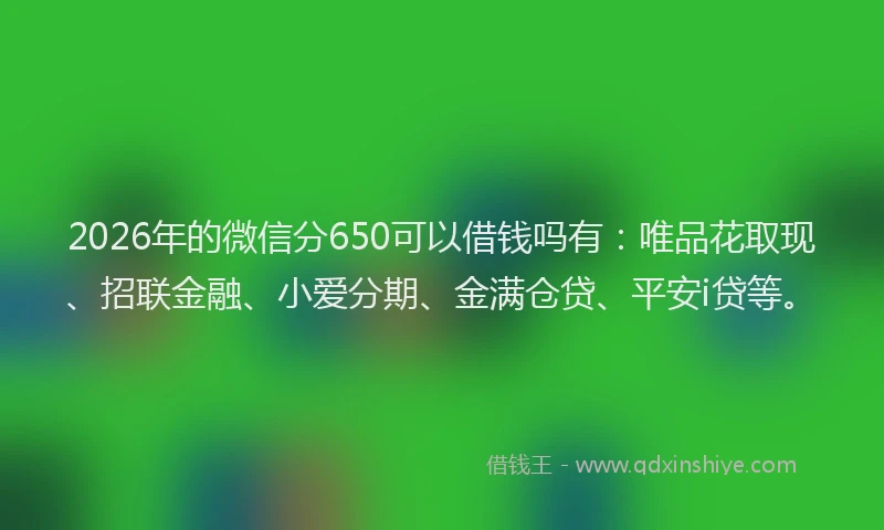 2026年的微信分650可以借钱吗有：唯品花取现、招联金融、小爱分期、金满仓贷、平安i贷等。