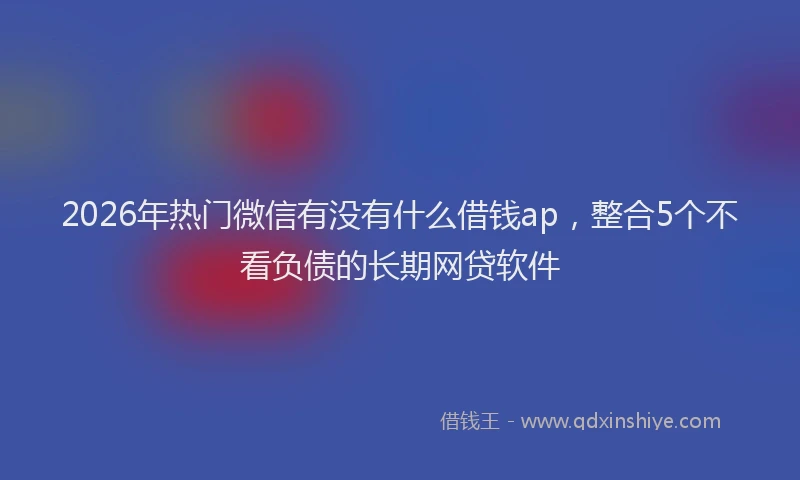 2026年热门微信有没有什么借钱ap，整合5个不看负债的长期网贷软件