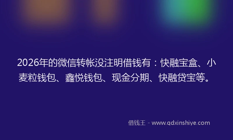 2026年的微信转帐没注明借钱有：快融宝盒、小麦粒钱包、鑫悦钱包、现金分期、快融贷宝等。