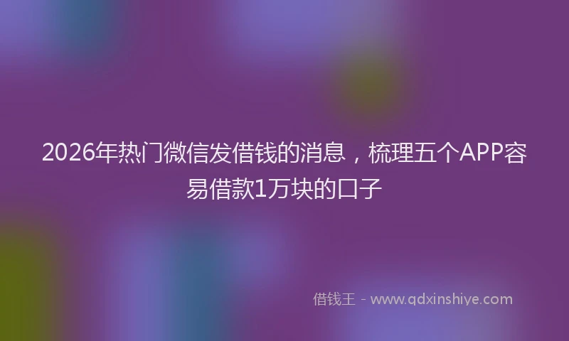 2026年热门微信发借钱的消息，梳理五个APP容易借款1万块的口子