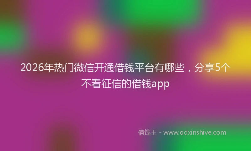 2026年热门微信开通借钱平台有哪些，分享5个不看征信的借钱app