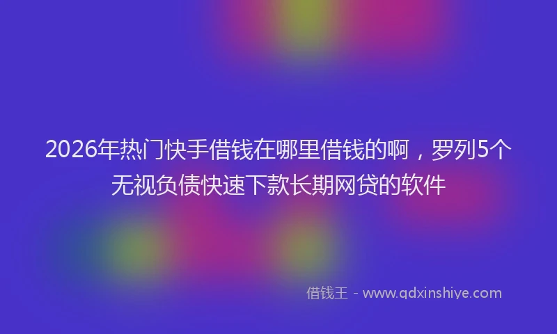 2026年热门快手借钱在哪里借钱的啊，罗列5个无视负债快速下款长期网贷的软件