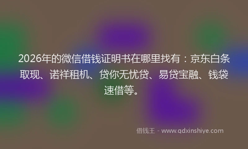 2026年的微信借钱证明书在哪里找有：京东白条取现、诺祥租机、贷你无忧贷、易贷宝融、钱袋速借等。