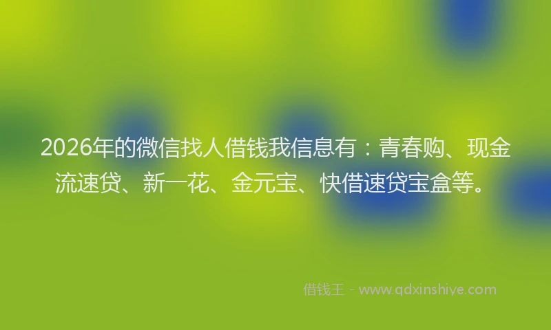 2026年的微信找人借钱我信息有：青春购、现金流速贷、新一花、金元宝、快借速贷宝盒等。