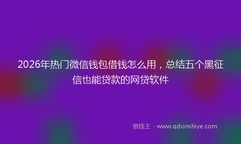 2026年热门微信钱包借钱怎么用，总结五个黑征信也能贷款的网贷软件