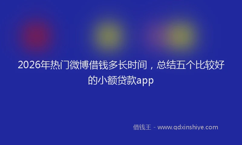 2026年热门微博借钱多长时间，总结五个比较好的小额贷款app