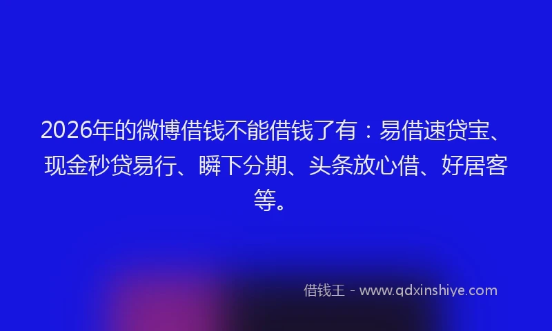 2026年的微博借钱不能借钱了有:易借速贷宝、现金秒贷易行、瞬下分期、头条放心借、好居客等。
