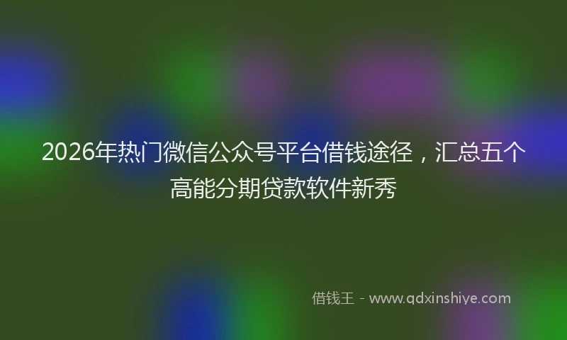 2026年热门微信公众号平台借钱途径，汇总五个高能分期贷款软件新秀