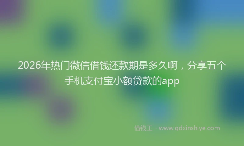 2026年热门微信借钱还款期是多久啊，分享五个手机支付宝小额贷款的app