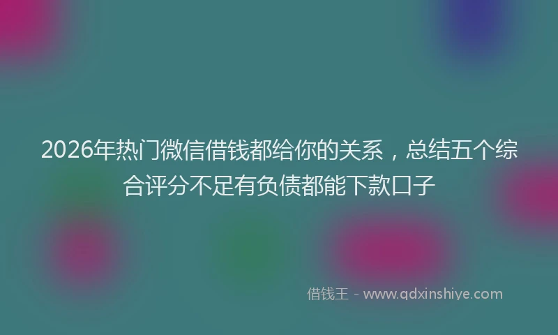2026年热门微信借钱都给你的关系，总结五个综合评分不足有负债都能下款口子