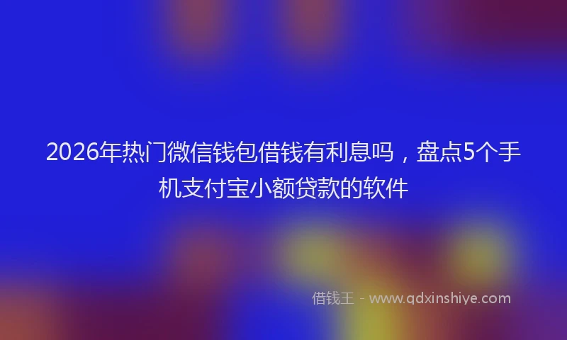 2026年热门微信钱包借钱有利息吗,盘点5个手机支付宝小额贷款的软件