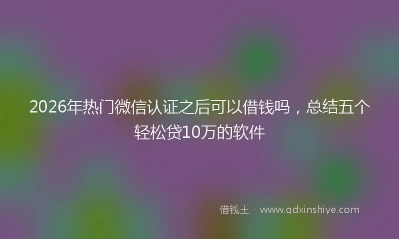 2026年热门微信认证之后可以借钱吗，总结五个轻松贷10万的软件