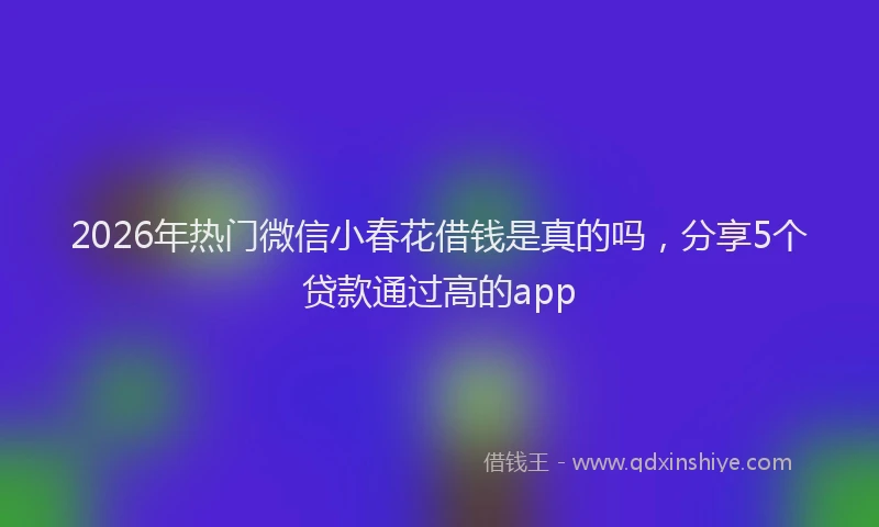 2026年热门微信小春花借钱是真的吗，分享5个贷款通过高的app