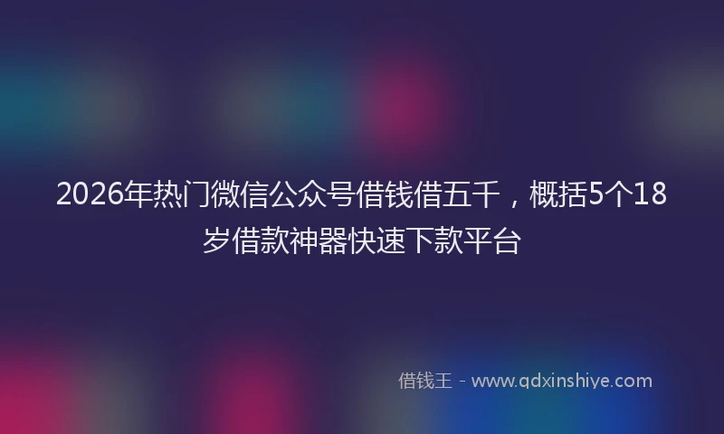 2026年热门微信公众号借钱借五千，概括5个18岁借款神器快速下款平台