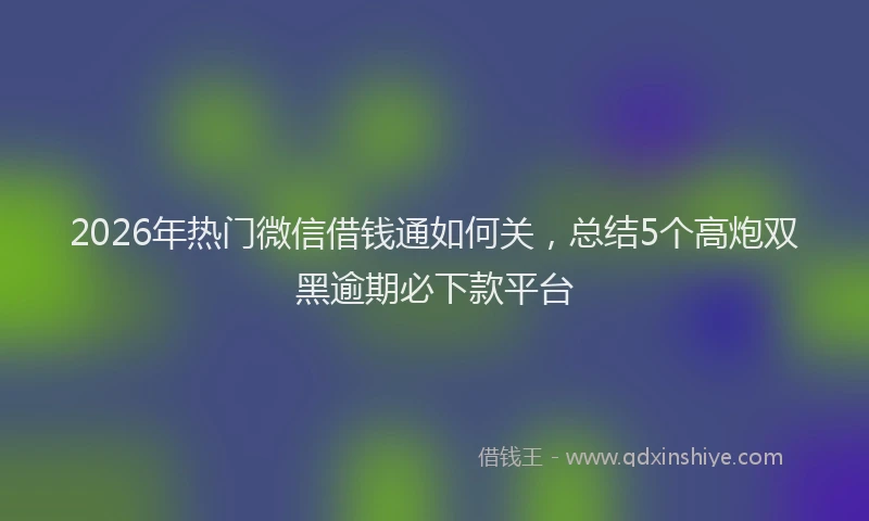 2026年热门微信借钱通如何关，总结5个高炮双黑逾期必下款平台
