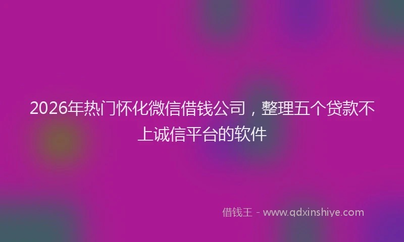 2026年热门怀化微信借钱公司，整理五个贷款不上诚信平台的软件