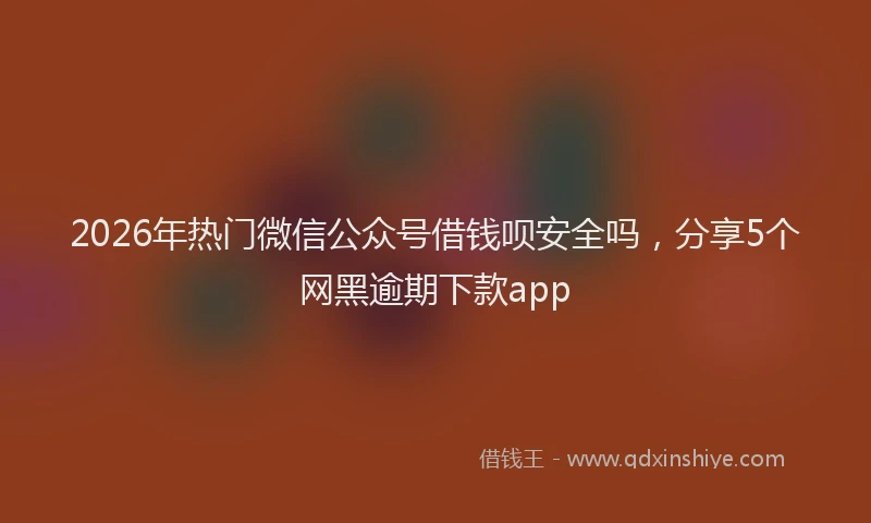 2026年热门微信公众号借钱呗安全吗，分享5个网黑逾期下款app