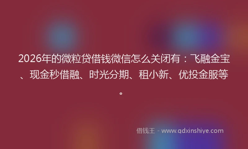 2026年的微粒贷借钱微信怎么关闭有：飞融金宝、现金秒借融、时光分期、租小新、优投金服等。