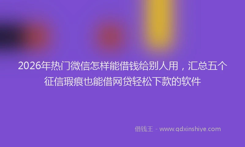 2026年热门微信怎样能借钱给别人用，汇总五个征信瑕疵也能借网贷轻松下款的软件