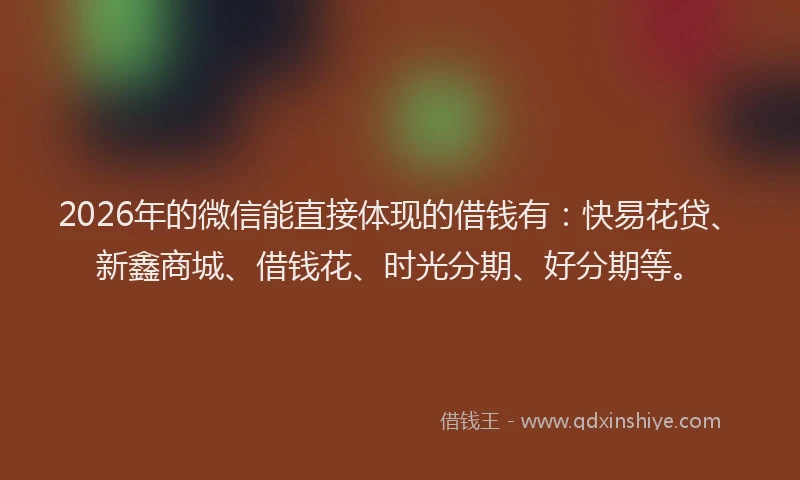 2026年的微信能直接体现的借钱有：快易花贷、新鑫商城、借钱花、时光分期、好分期等。
