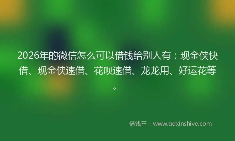 2026年的微信怎么可以借钱给别人有：现金侠快借、现金侠速借、花呗速借、龙龙用、好运花等。