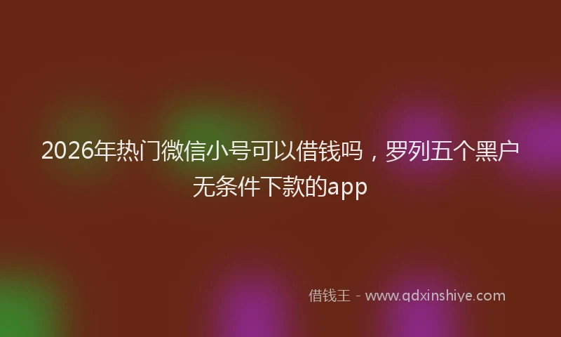 2026年热门微信小号可以借钱吗，罗列五个黑户无条件下款的app