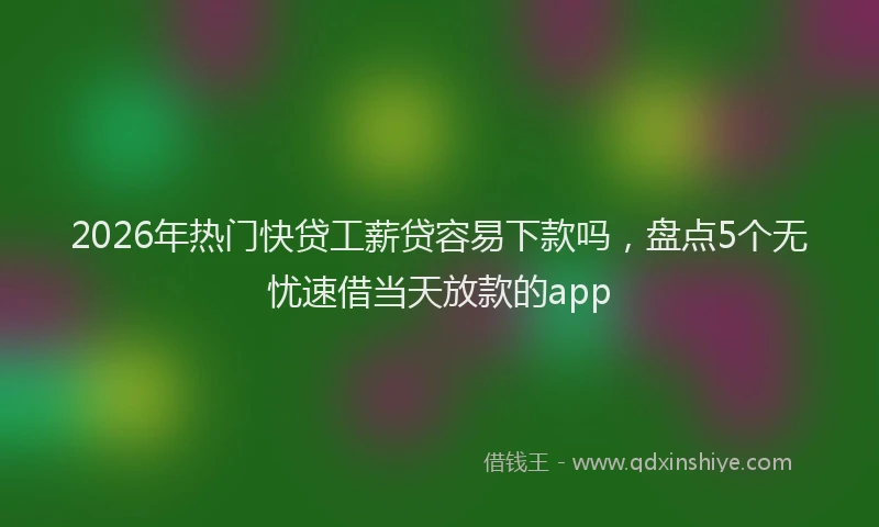 2026年热门快贷工薪贷容易下款吗，盘点5个无忧速借当天放款的app