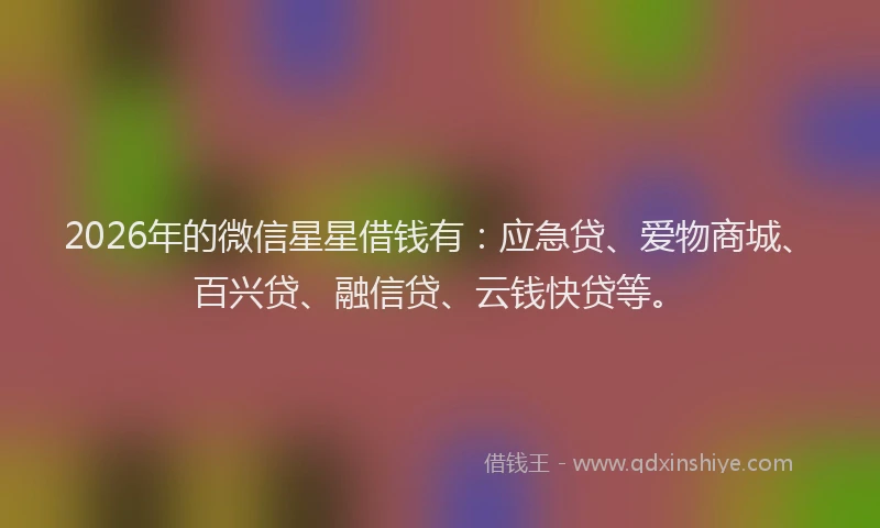 2026年的微信星星借钱有：应急贷、爱物商城、百兴贷、融信贷、云钱快贷等。