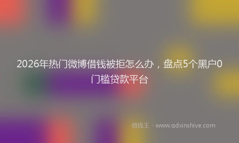 2026年热门微博借钱被拒怎么办，盘点5个黑户0门槛贷款平台